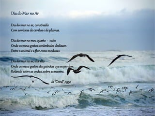 Diado Mar no Ar
Diado marno ar, construído
Comsombrasde cavalose de plumas.
Diado marno meuquarto - cubo
Ondeos meusgestossonâmbulosdeslizam
Entreo animale a florcomomedusas.
Diado marno ar, diaalto
Ondeos meusgestossãogaivotasquese perdem
Rolandosobreasondas, sobreas nuvens.
in“Coral”,1950
 