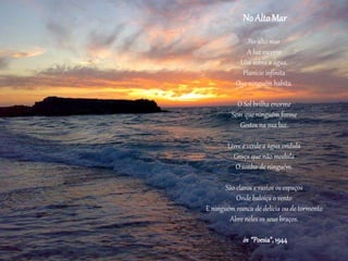 No AltoMar
No alto mar
A luz escorre
Lisa sobre a água.
Planície infinita
Que ninguém habita.
O Sol brilha enorme
Sem que ninguém forme
Gestos na sua luz.
Livre e verde a água ondula
Graça que não modula
O sonho de ninguém.
São claros e vastos os espaços
Onde baloiça o vento
E ninguém nunca de delícia ou de tormento
Abre neles os seus braços.
in “Poesia”, 1944
 