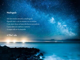 Madrugada
Um leve tremor precede a madrugada
Quando mar e céu na mesma cor se azulam
E são mais claras as luzes dos barcos pescadores
E para além de insânias e rumores
A nossa vida se vê extasiada
in“Ilhas”, 1989
 