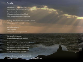 Poema[4]
A minha vida é o mar o Abril a rua
O meu interior é uma atenção voltada para fora
O meu viver escuta
A frase que de coisa em coisa silabada
Grava no espaço e no tempo a sua escrita
Não trago Deus em mim mas no mundo o procuro
Sabendo que o real o mostrará
Não tenho explicações
Olho e confronto
E por método é nu meu pensamento
A terra o sol o vento o mar
São a minha biografia e são meu rosto
Por isso não me peçam cartão de identidade
Pois nenhum outro senão o mundo tenho
Não me peçam opiniões nem entrevistas
Não me perguntem datas nem moradas
De tudo quanto vejo me acrescento
E a hora da minha morte aflora lentamente
Cada dia preparada in “Geografia”,1962
 