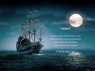 Lusitânia
Os que avançam de frente para o mar
E nele enterram como uma aguda faca
A proa negra dos seus barcos
Vivem de pouco pão e de luar.
in“NoMarNovo”, 1958
 