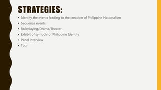 STRATEGIES:
• Identify the events leading to the creation of Philippine Nationalism
• Sequence events
• Roleplaying/Drama/Theater
• Exhibit of symbols of Philippine Identity
• Panel interview
• Tour
 
