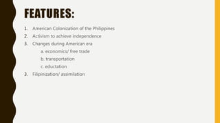 FEATURES:
1. American Colonization of the Philippines
2. Activism to achieve independence
3. Changes during American era
a. economics/ free trade
b. transportation
c. eductation
3. Filipinization/ assimilation
 