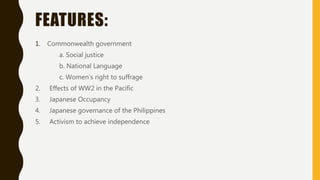 FEATURES:
1. Commonwealth government
a. Social justice
b. National Language
c. Women’s right to suffrage
2. Effects of WW2 in the Pacific
3. Japanese Occupancy
4. Japanese governance of the Philippines
5. Activism to achieve independence
 