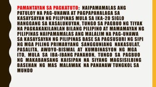 PAMANTAYAN SA PAGKATUTO: NAIPAMAMALAS ANG
PATULOY NA PAG-UNAWA AT PAGPAPAHALAGA SA
KASAYSAYAN NG PILIPINAS MULA SA IKA-20 SIGLO
HANGGANG SA KASALUKUYAN, TUNGO SA PAGBUO NG TIYAK
NA PAGKAKAKILANLAN BILANG PILIPINO AT MAMAMAYAN NG
PILIPINAS NAIPAMAMALAS ANG MALALIM NA PAG-UNAWA
SA KASAYSAYAN NG PILIPINAS BASE SA PAGSUSURI NG SIPI
NG MGA PILING PRIMARYANG SANGGUNIANG NAKASULAT,
PASALITA, AWDYO-BISWAL AT KUMBINASYON NG MGA
ITO, MULA SA IBA-IBANG PANAHON, TUNGO SA PAGBUO
NG MAKABANSANG KAISIPAN NA SIYANG MAGSISILBING
BASEHAN NG MAS MALAWAK NA PANANAW TUNGKOL SA
MUNDO
 