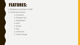 FEATURES:
1. Philippine Constitution of 1987
2. Contemporary Issues
a. Corruption
b. Philippine Sea
c. Globalization
d. OFW
e. Gender
f. Drug
g. child abuse
h. climate change
 