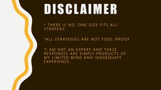 DISCLAIMER
* T H E R E I S N O ‘ O N E S I Z E F I T S A L L’
S T R AT E G Y.
*A L L S T R AT E G I E S A R E N OT F O O L - P R O O F
* I A M N OT A N E X P E R T A N D T H E S E
R E S P O N S E S A R E S I M P LY P R O D U C T S O F
M Y L I M I T E D M I N D A N D I N A D E Q U AT E
E X P E R I E N C E .
 