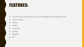 FEATURES:
1. How the Physical Location of a country (Philippines) contributes to its:
a. Way of Living
b. History
c. Politics
d. Literature
e. Culture
f. Weather
g. Etc.
 