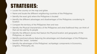 STRATEGIES:
• Locate the country on the map and globe
• Name and locate the different neighboring countries of the Philippines
• Identify the exact grid where the Philippines is located
• Identify the different advantages and disadvantages of the Philippines considering its
location
• Compare the territory of the Philippines then and now
• Identify the Physical characteristics of the Philippines and what livelihood they can think of
that can be used by its people
• Identify the different stories that feature the Physical location and geography of the
Philippines, ex ‘alamat’
• Identify practices/cultures featuring the advantages and disadvantages of the Philippines
location like ‘siesta’, ‘sorbetes’
• Identify the advantages of the Philippines’ archipelagic components in Economics,
Lingistics, Philosophy, etc.
 