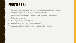 FEATURES:
1. Events during Spanish Era that led to Nationalism and Filipino identity
2. Creation of Symbols of Philippine National Identity
3. Malolos Congress and the creation of the Philippine Constitution
4. Philippine Revolution
5. Kilusang Propaganda/Katipunan
6. American Interference in Philippine Affairs
7. What events led to American Colonization of the Philippines
 