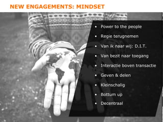 NEW ENGAGEMENTS: MINDSET


                     •  Power to the people

                     •  Regie terugnemen

                     •  Van ik naar wij: D.I.T.

                     •  Van bezit naar toegang

                     •  Interactie boven transactie

                     •  Geven & delen

                     •  Kleinschalig

                     •  Bottum up

                     •  Decentraal
 