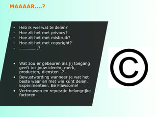 MAAAAR….?


-    Heb ik wel wat te delen?
-    Hoe zit het met privacy?
-    Hoe zit het met misbruik?
-    Hoe zit het met copyright?
-    ……………..?


•  Wat zou er gebeuren als jij toegang
   geeft tot jouw ideeën, merk,
   producten, diensten…?
•  Bewustwording wanneer je wat het
   beste waar en met wie kunt delen.
   Experimenteer. Be Flawsome!
•  Vertrouwen en reputatie belangrijke
   factoren.
 