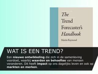 WAT IS EEN TREND?
Een nieuwe ontwikkeling die zich in de samenleving
voordoet, waarbij waarden en behoeftes van mensen
veranderen. Dit heeft impact op ons dagelijks leven en ook op
markten en merken.
 