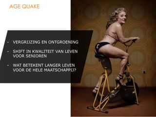 AGE QUAKE




-  VERGRIJZING EN ONTGROENING

-  SHIFT IN KWALITEIT VAN LEVEN
   VOOR SENIOREN

-  WAT BETEKENT LANGER LEVEN
   VOOR DE HELE MAATSCHAPPIJ?
 