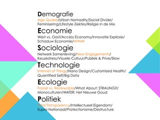 Demografie
Age Quake/Urban Nomadity/Social Divide/
Feminisering/Lifestyle Ziektes/Religie in de Mix

Economie
West vs. Oost/Access Economy/Innovatie Explosie/
Schaduw Economie/#HNW

Sociologie
Netwerk Samenleving/New Engagements/
Keuzestress/Visuele Cultuur/Publiek & Prive/Slow

Technologie
Internet of Things/Nano Design/Customized Health/
Quantified Self/Big Data

Ecologie
Fossiel vs. Renewable/What About: STRALING?/
Monoculturen/WATER: Het Nieuwe Goud

Politiek
Total Transparency/Intellectueel Eigendom/
Supra Nationaal/Protectionisme/Destructure
 