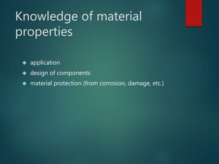 Knowledge of material 
properties 
 application 
 design of components 
 material protection (from corrosion, damage, etc.) 
 