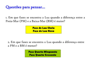 Questões para pensar…

1. Em que fases se encontra a Lua quando a diferença entre a
Preia-Mar (PM) e a Baixa-Mar (BM) é maior?

                    Fase de Lua Cheia
                    Fase de Lua Nova



 2. Em que fases se encontra a Lua quando a diferença entre
 a PM e a BM é menor?
                 Fase Quarto Minguante
                  Fase Quarto Crescente
 