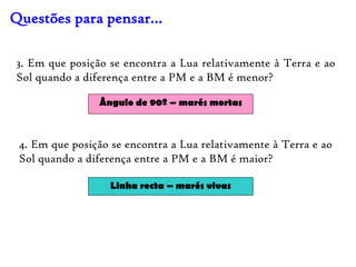 Questões para pensar…

3. Em que posição se encontra a Lua relativamente à Terra e ao
Sol quando a diferença entre a PM e a BM é menor?

                Ângulo de 90º – marés mortas



 4. Em que posição se encontra a Lua relativamente à Terra e ao
 Sol quando a diferença entre a PM e a BM é maior?

                   Linha recta – marés vivas
 