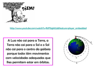 http://www.youtube.com/watch?v=RsFf9gl6lL8&feature=player_embedded




  A Lua não cai para a Terra, a
 Terra não cai para o Sol e o Sol
não cai para o centro da galáxia
  porque todos têm movimentos
com velocidades adequadas que
 lhes permitem estar em órbitas.
 