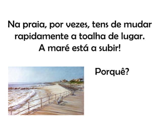 Na praia, por vezes, tens de mudar
 rapidamente a toalha de lugar.
       A maré está a subir!

                    Porquê?
 