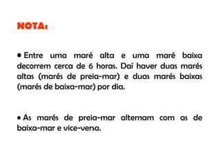 NOTA:

• Entre uma maré alta e uma maré baixa
decorrem cerca de 6 horas. Daí haver duas marés
altas (marés de preia-mar) e duas marés baixas
(marés de baixa-mar) por dia.


• As marés de preia-mar alternam com as de
baixa-mar e vice-versa.
 