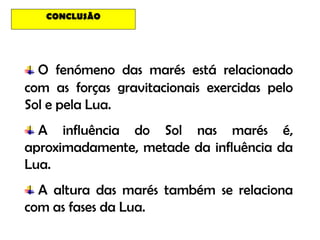 CONCLUSÃO




  O fenómeno das marés está relacionado
com as forças gravitacionais exercidas pelo
Sol e pela Lua.
  A influência do Sol nas marés é,
aproximadamente, metade da influência da
Lua.
  A altura das marés também se relaciona
com as fases da Lua.
 