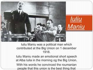 Iuliu Maniu was a political man which
contributed at the Big Union on 1 december
1918.
Iuliu Maniu made an emotional short speech
at Alba Iulia in the morning og the Big Union.
With his words he convinced the roumanian
people that this union is the best thing that
Iuliu
Maniu
 