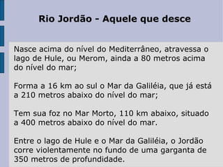 Rio Jordão - Aquele que desce Nasce acima do nível do Mediterrâneo, atravessa o lago de Hule, ou Merom, ainda a 80 metros acima do nível do mar; Forma a 16 km ao sul o Mar da Galiléia, que já está a 210 metros abaixo do nível do mar; Tem sua foz no Mar Morto, 110 km abaixo, situado a 400 metros abaixo do nível do mar.  Entre o lago de Hule e o Mar da Galiléia, o Jordão corre violentamente no fundo de uma garganta de 350 metros de profundidade.  