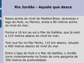 Rio Jordão - Aquele que desce
Nasce acima do nível do Mediterrâneo, atravessa o 
lago de Hule, ou Merom, ainda a 80 metros acima 
do nível do mar;
Forma a 16 km ao sul o Mar da Galiléia, que já está 
a 210 metros abaixo do nível do mar;
Tem sua foz no Mar Morto, 110 km abaixo, situado 
a 400 metros abaixo do nível do mar. 
Entre o lago de Hule e o Mar da Galiléia, o Jordão 
corre violentamente no fundo de uma garganta de 
350 metros de profundidade. 
 