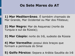 Os Sete Mares do AT
1) Mar Mediterrâneo. É também chamado de
Mar Grande, Mar Ocidental ou Mar dos Filisteus;
2) Mar Negro: Mar de Asquenaz (norte da
Turquia e sul da Rússia);
3) Mar Cáspio: norte do Irã, sudeste da Rússia
4) Mar Vermelho: possui dois braços que
formam a península do Sinai
5) Golfo Pérsico: Separa a Arábia Saudita do Irã
 
