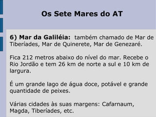 Os Sete Mares do AT
6) Mar da Galiléia: também chamado de Mar de
Tiberíades, Mar de Quinerete, Mar de Genezaré.
Fica 212 metros abaixo do nível do mar. Recebe o
Rio Jordão e tem 26 km de norte a sul e 10 km de
largura.
É um grande lago de água doce, potável e grande
quantidade de peixes.
Várias cidades às suas margens: Cafarnaum,
Magda, Tiberíades, etc.
 