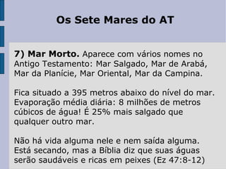 Os Sete Mares do AT
 
7) Mar Morto. Aparece com vários nomes no 
Antigo Testamento: Mar Salgado, Mar de Arabá, 
Mar da Planície, Mar Oriental, Mar da Campina.
Fica situado a 395 metros abaixo do nível do mar. 
Evaporação média diária: 8 milhões de metros 
cúbicos de água! É 25% mais salgado que 
qualquer outro mar.
Não há vida alguma nele e nem saída alguma. 
Está secando, mas a Bíblia diz que suas águas 
serão saudáveis e ricas em peixes (Ez 47:8-12)
 