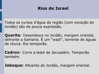 Rios de Israel
Todos os cursos d'água da região (com exceção do 
Jordão) são de pouca expressão.
 
Querite: Desemboca no Jordão, margem oriental, 
defronte a Samaria. É um “wadi”, torrente de águas 
de chuva. Rio temporão.
 
Cedron: Corre a leste de Jerusalém. Temporão 
também.
 
Jaboque: Afluente do Jordão, margem oriental.
 
 