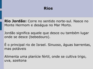 Rios
Rio Jordão: Corre no sentido norte-sul. Nasce no 
Monte Hermom e deságua no Mar Morto.
Jordão significa aquele que desce ou também lugar 
onde se desce (bebedouro).
É o principal rio de Israel. Sinuoso, águas barrentas, 
mas potáveis
Alimenta uma planície fértil, onde se cultiva trigo, 
uva, azeitona
 
 
