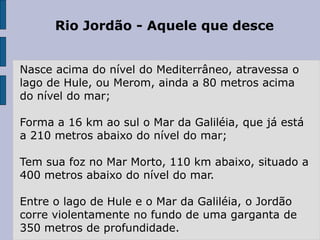 Rio Jordão - Aquele que desce
Nasce acima do nível do Mediterrâneo, atravessa o
lago de Hule, ou Merom, ainda a 80 metros acima
do nível do mar;
Forma a 16 km ao sul o Mar da Galiléia, que já está
a 210 metros abaixo do nível do mar;
Tem sua foz no Mar Morto, 110 km abaixo, situado a
400 metros abaixo do nível do mar.
Entre o lago de Hule e o Mar da Galiléia, o Jordão
corre violentamente no fundo de uma garganta de
350 metros de profundidade.
 