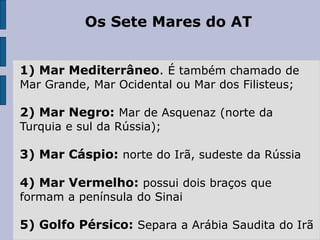 Os Sete Mares do AT
1) Mar Mediterrâneo. É também chamado de
Mar Grande, Mar Ocidental ou Mar dos Filisteus;
2) Mar Negro: Mar de Asquenaz (norte da
Turquia e sul da Rússia);
3) Mar Cáspio: norte do Irã, sudeste da Rússia
4) Mar Vermelho: possui dois braços que
formam a península do Sinai
5) Golfo Pérsico: Separa a Arábia Saudita do Irã
 