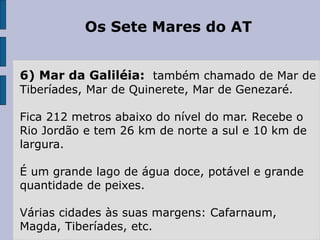 Os Sete Mares do AT
6) Mar da Galiléia: também chamado de Mar de
Tiberíades, Mar de Quinerete, Mar de Genezaré.
Fica 212 metros abaixo do nível do mar. Recebe o
Rio Jordão e tem 26 km de norte a sul e 10 km de
largura.
É um grande lago de água doce, potável e grande
quantidade de peixes.
Várias cidades às suas margens: Cafarnaum,
Magda, Tiberíades, etc.
 