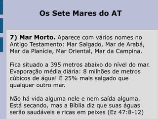 Os Sete Mares do AT
7) Mar Morto. Aparece com vários nomes no
Antigo Testamento: Mar Salgado, Mar de Arabá,
Mar da Planície, Mar Oriental, Mar da Campina.
Fica situado a 395 metros abaixo do nível do mar.
Evaporação média diária: 8 milhões de metros
cúbicos de água! É 25% mais salgado que
qualquer outro mar.
Não há vida alguma nele e nem saída alguma.
Está secando, mas a Bíblia diz que suas águas
serão saudáveis e ricas em peixes (Ez 47:8-12)
 