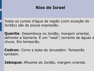Rios de Israel
Todos os cursos d'água da região (com exceção do
Jordão) são de pouca expressão.
Querite: Desemboca no Jordão, margem oriental,
defronte a Samaria. É um “wadi”, torrente de águas d
chuva. Rio temporão.
Cedron: Corre a leste de Jerusalém. Temporão
também.
Jaboque: Afluente do Jordão, margem oriental.
 