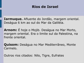 Rios de Israel
Iarmuque. Afluente do Jordão, margem oriental.
Deságua 6 km ao sul do Mar da Galiléia.
Arnom: É hoje o Mojib. Deságua no Mar Morto,
margem oriental. Era o limite sul da Palestina, na
frente oriental.
Quisom: Deságua no Mar Mediterrâneo, Monte
Carmelo.
Outros rios citados: Nilo, Tigre, Eufrates
 