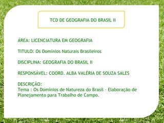 ÁREA: LICENCIATURA EM GEOGRAFIA TITULO: Os Domínios Naturais Brasileiros DISCIPLINA: GEOGRAFIA DO BRASIL II RESPONSÁVEL: COORD. ALBA VALÉRIA DE SOUZA SALES DESCRIÇÃO:  Tema : Os Domínios de Natureza do Brasil – Elaboração de Planejamento para Trabalho de Campo. TCD DE GEOGRAFIA DO BRASIL II 