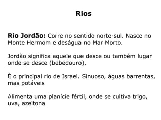 Rios
Rio Jordão: Corre no sentido norte-sul. Nasce no
Monte Hermom e deságua no Mar Morto.
Jordão significa aquele que desce ou também lugar
onde se desce (bebedouro).
É o principal rio de Israel. Sinuoso, águas barrentas,
mas potáveis
Alimenta uma planície fértil, onde se cultiva trigo,
uva, azeitona
 