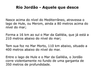 Rio Jordão - Aquele que desce
Nasce acima do nível do Mediterrâneo, atravessa o
lago de Hule, ou Merom, ainda a 80 metros acima do
nível do mar;
Forma a 16 km ao sul o Mar da Galiléia, que já está a
210 metros abaixo do nível do mar;
Tem sua foz no Mar Morto, 110 km abaixo, situado a
400 metros abaixo do nível do mar.
Entre o lago de Hule e o Mar da Galiléia, o Jordão
corre violentamente no fundo de uma garganta de
350 metros de profundidade.
 