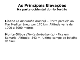 As Principais Elevações
Na parte ocidental do rio Jordão
Líbano (a montanha branca) – Corre paralelo ao
Mar Mediterrâneo, por 170 km. Altitude varia de
1000 a 3000 metros
Monte Gilboa (Fonte Borbulhante) - Fica em
Samaria. Altitude: 543 m. Ultimo campo de batalha
de Saul.
 