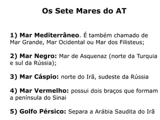 Os Sete Mares do AT
1) Mar Mediterrâneo. É também chamado de
Mar Grande, Mar Ocidental ou Mar dos Filisteus;
2) Mar Negro: Mar de Asquenaz (norte da Turquia
e sul da Rússia);
3) Mar Cáspio: norte do Irã, sudeste da Rússia
4) Mar Vermelho: possui dois braços que formam
a península do Sinai
5) Golfo Pérsico: Separa a Arábia Saudita do Irã
 