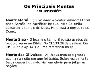 Os Principais Montes
Em Jerusalém
Monte Moriá – (Terra onde o Senhor aparece) Local
onde Abraão iria sacrificar Isaque. Nele Salomão
construiu o templo de Deus. Hoje está a mesquita do
Domo.
Monte Sião - O local e o termo Sião são usados de
modo diverso na Bíblia. No Sl 133.36 Jerusalém. Em
Hb 12.22 e Ap 14.1 é uma referência ao céu.
Monte das Oliveiras - Aí, Jesus orou sob grande
agonia na noite em que foi traído. Sobre esse monte
Jesus descerá quando vier em glória para julgar as
nações.
 