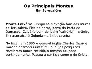 Os Principais Montes
Em Jerusalém
Monte Calvário - Pequena elevação fora dos muros
de Jerusalém. Fica ao norte, perto da Porta de
Damasco. Calvário vem do latim "calvária" - crânio.
Em aramaico é Gólgota - crânio, caveira
No local, em 1885 o general inglês Charles George
Gordon descobriu um túmulo, cujas pesquisas
revelaram nunca ter sido o mesmo ocupado
continuamente. Passou a ser tido como o de Cristo.
 