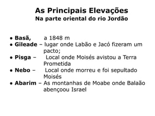 As Principais Elevações
Na parte oriental do rio Jordão
● Basã, a 1848 m
● Gileade – lugar onde Labão e Jacó fizeram um
pacto;
● Pisga – Local onde Moisés avistou a Terra
Prometida
● Nebo – Local onde morreu e foi sepultado
Moisés
● Abarim – As montanhas de Moabe onde Balaão
abençoou Israel
 