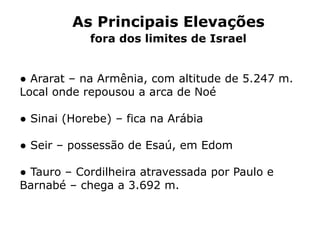 As Principais Elevações
fora dos limites de Israel
● Ararat – na Armênia, com altitude de 5.247 m.
Local onde repousou a arca de Noé
● Sinai (Horebe) – fica na Arábia
● Seir – possessão de Esaú, em Edom
● Tauro – Cordilheira atravessada por Paulo e
Barnabé – chega a 3.692 m.
 