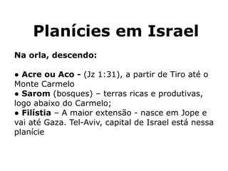Planícies em Israel
Na orla, descendo:
● Acre ou Aco - (Jz 1:31), a partir de Tiro até o
Monte Carmelo
● Sarom (bosques) – terras ricas e produtivas,
logo abaixo do Carmelo;
● Filístia – A maior extensão - nasce em Jope e
vai até Gaza. Tel-Aviv, capital de Israel está nessa
planície
 